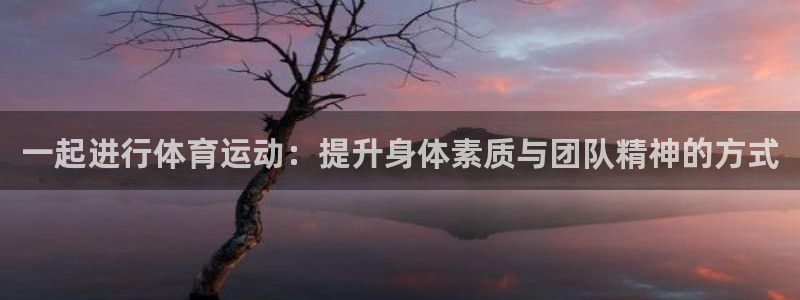 oety欧亿：一起进行体育运动：提升身体素质与团队精神的方式