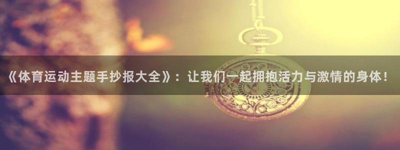 oety欧亿：《体育运动主题手抄报大全》：让我们一起拥抱活力与激情的身体！