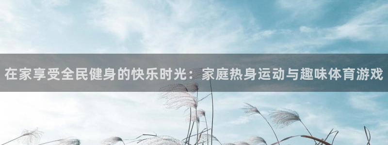 oety欧亿：在家享受全民健身的快乐时光：家庭热身运动与趣味体育游戏